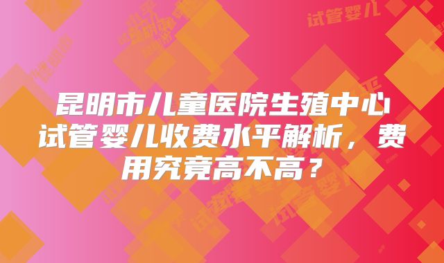 昆明市儿童医院生殖中心试管婴儿收费水平解析,费用究竟高不高?