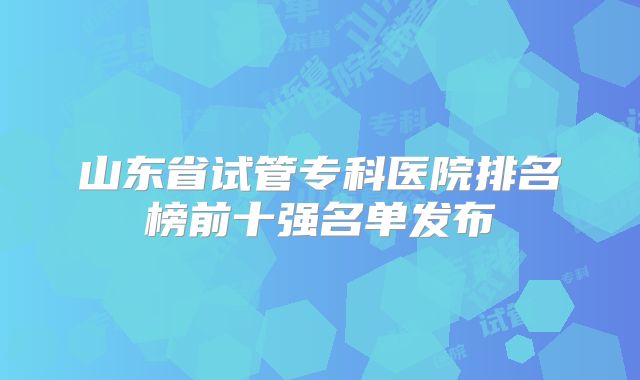 山东省试管专科医院排名榜前十强名单发布