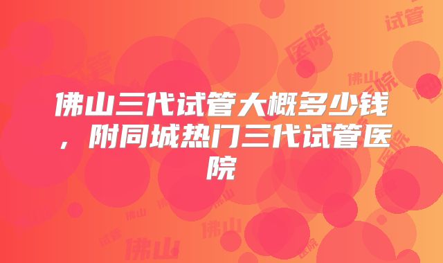 佛山三代试管大概多少钱,附同城热门三代试管医院