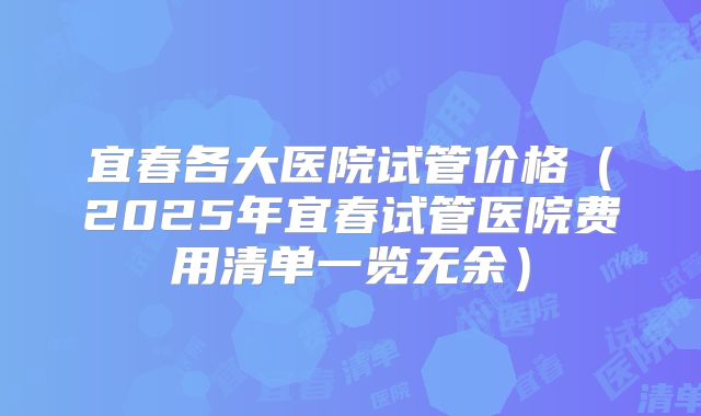 宜春各大医院试管价格(2025年宜春试管医院费用清单一览无余)