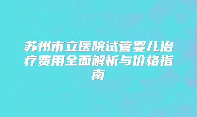 苏州市立医院试管婴儿治疗费用全面解析与价格指南