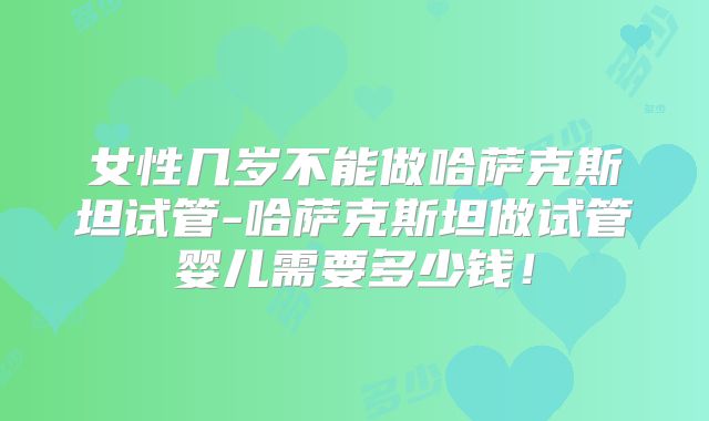 女性几岁不能做哈萨克斯坦试管-哈萨克斯坦做试管婴儿需要多少钱！