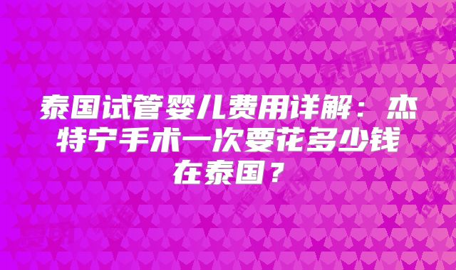 泰国试管婴儿费用详解:杰特宁手术一次要花多少钱在泰国?