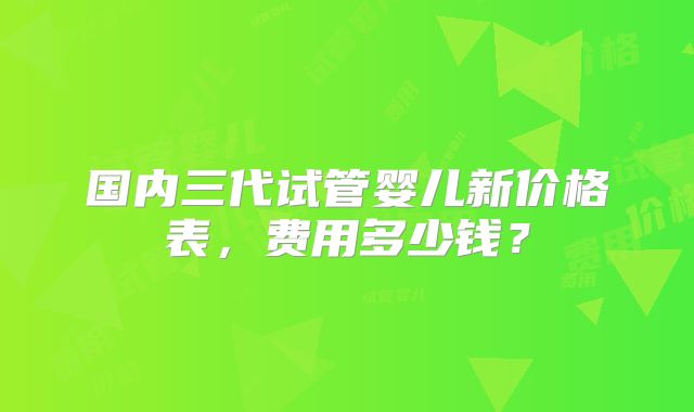 国内三代试管婴儿新价格表，费用多少钱？