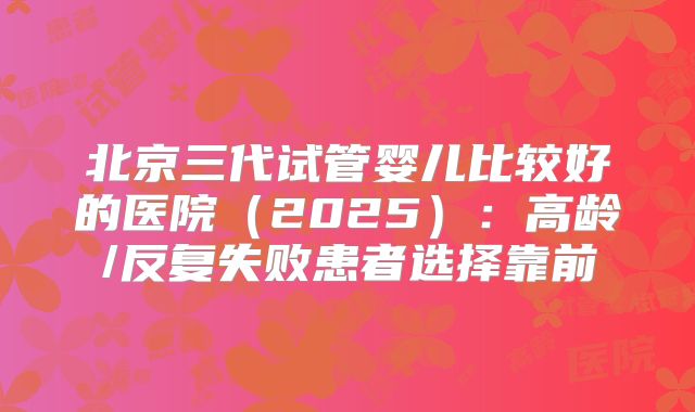 北京三代试管婴儿比较好的医院（2025）：高龄/反复失败患者选择靠前