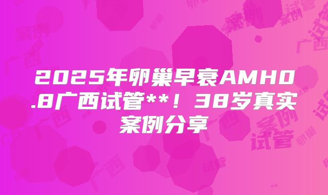 2025年卵巢早衰AMH0.8广西试管**！38岁真实案例分享