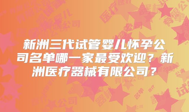 新洲三代试管婴儿怀孕公司名单哪一家最受欢迎？新洲医疗器械有限公司？
