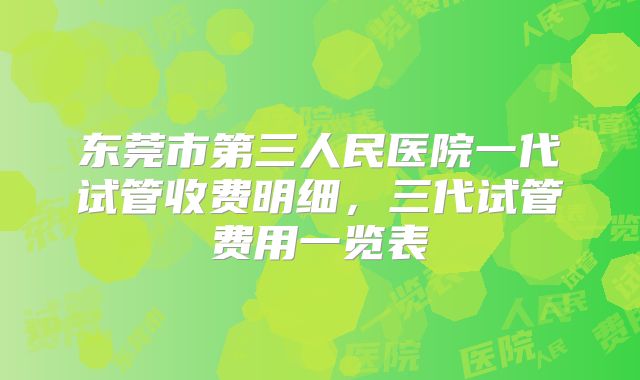 东莞市第三人民医院一代试管收费明细，三代试管费用一览表