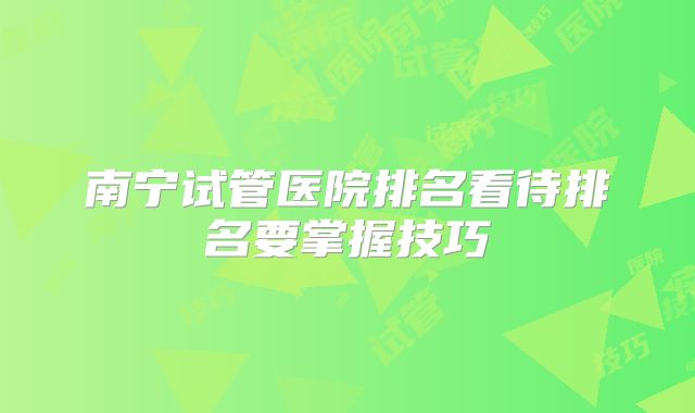南宁试管医院排名看待排名要掌握技巧