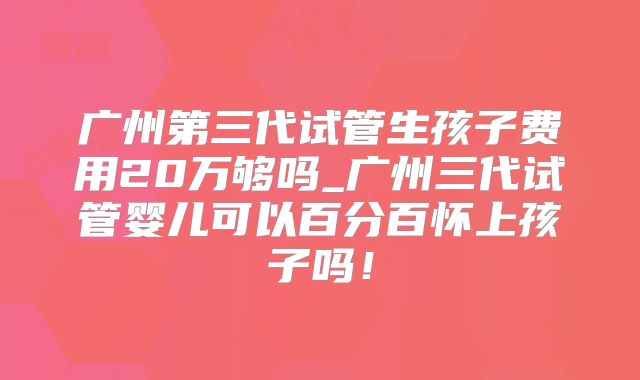 广州第三代试管生孩子费用20万够吗_广州三代试管婴儿可以百分百怀上孩子吗!
