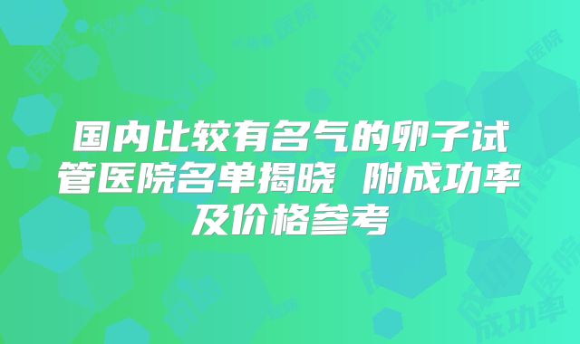 国内比较有名气的卵子试管医院名单揭晓 附成功率及价格参考