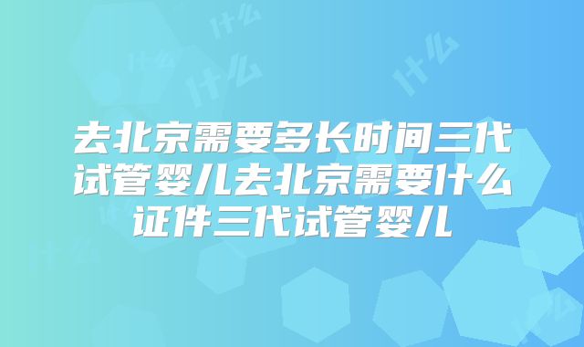 去北京需要多长时间三代试管婴儿去北京需要什么证件三代试管婴儿