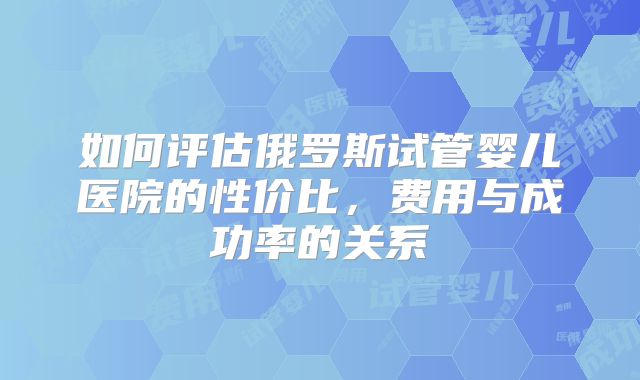 如何评估俄罗斯试管婴儿医院的性价比,费用与成功率的关系