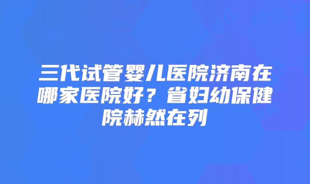 三代试管婴儿医院济南在哪家医院好?省妇幼保健院赫然在列