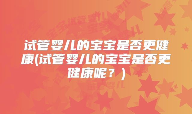 试管婴儿的宝宝是否更健康(试管婴儿的宝宝是否更健康呢?)