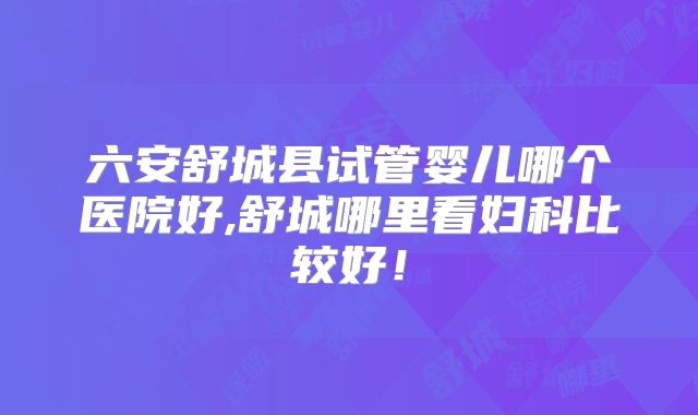 六安舒城县试管婴儿哪个医院好,舒城哪里看妇科比较好！