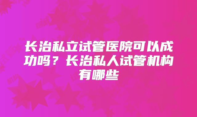 长治私立试管医院可以成功吗？长治私人试管机构有哪些