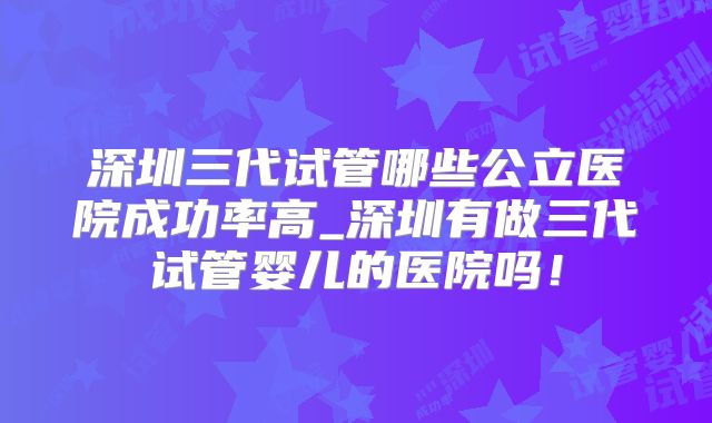 深圳三代试管哪些公立医院成功率高_深圳有做三代试管婴儿的医院吗!