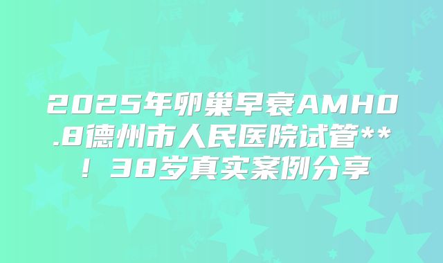 2025年卵巢早衰AMH0.8德州市人民医院试管**!38岁真实案例分享