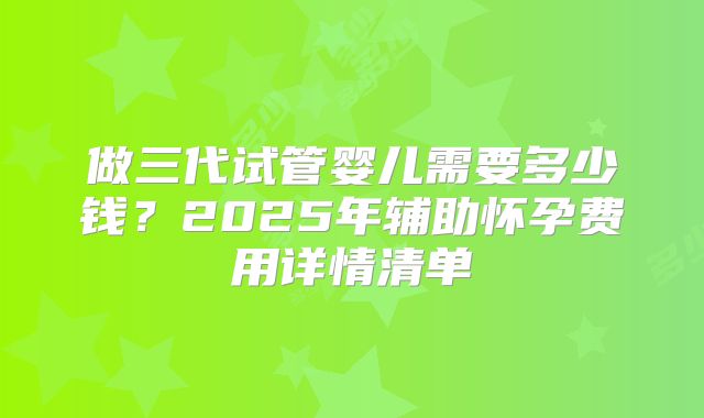 做三代试管婴儿需要多少钱?2025年辅助怀孕费用详情清单