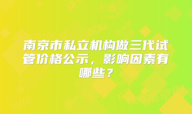 南京市私立机构做三代试管价格公示,影响因素有哪些?