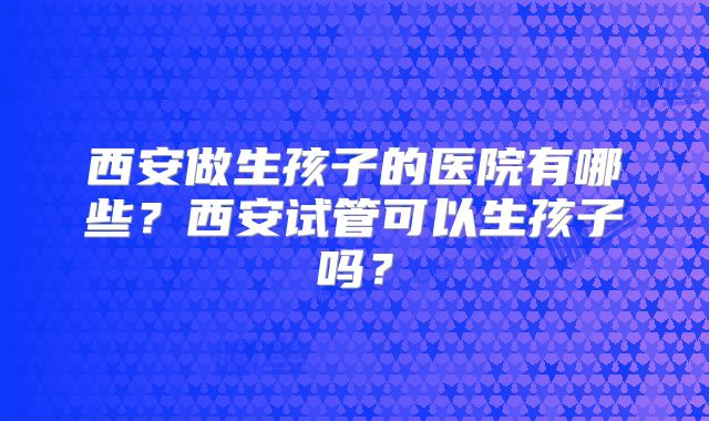 西安做生孩子的医院有哪些?西安试管可以生孩子吗?