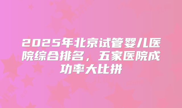 2025年北京试管婴儿医院综合排名,五家医院成功率大比拼