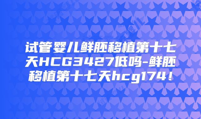 试管婴儿鲜胚移植第十七天HCG3427低吗-鲜胚移植第十七天hcg174!