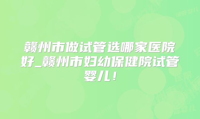 赣州市做试管选哪家医院好_赣州市妇幼保健院试管婴儿!