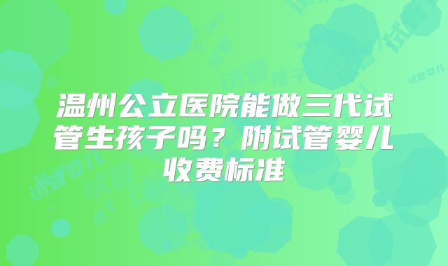 温州公立医院能做三代试管生孩子吗?附试管婴儿收费标准