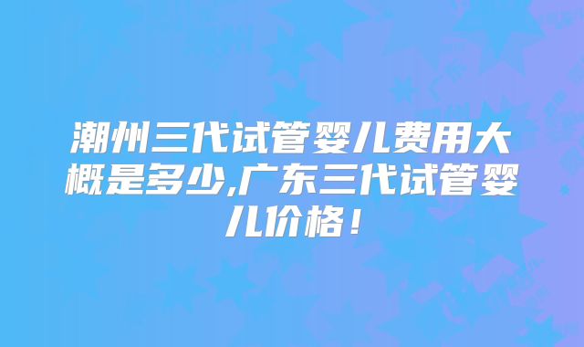 潮州三代试管婴儿费用大概是多少,广东三代试管婴儿价格!