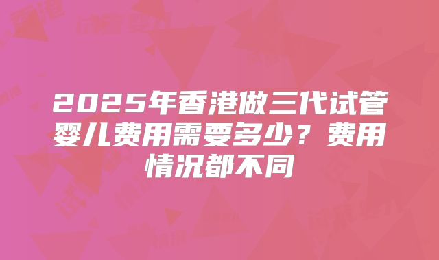 2025年香港做三代试管婴儿费用需要多少?费用情况都不同