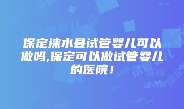 保定涞水县试管婴儿可以做吗,保定可以做试管婴儿的医院！