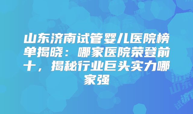 山东济南试管婴儿医院榜单揭晓:哪家医院荣登前十,揭秘行业巨头实力哪家强