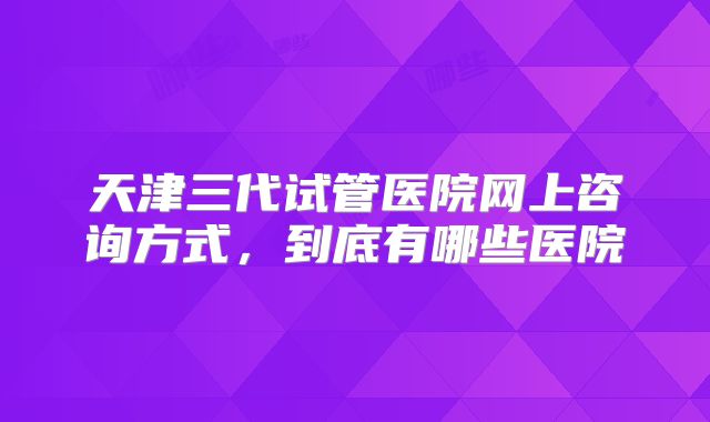 天津三代试管医院网上咨询方式，到底有哪些医院