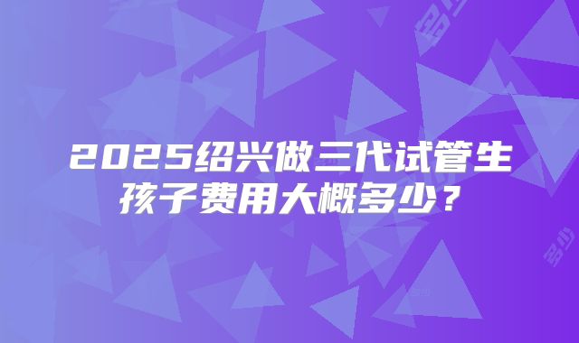 2025绍兴做三代试管生孩子费用大概多少?