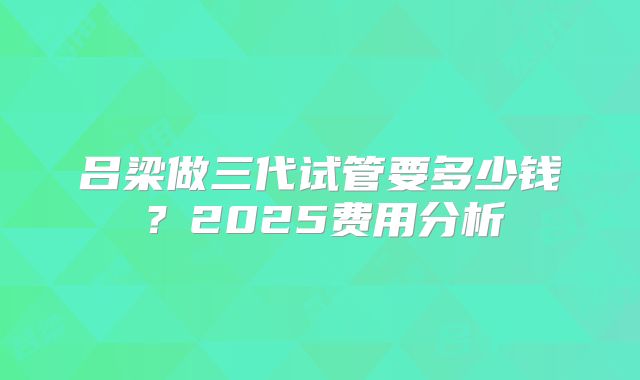 吕梁做三代试管要多少钱？2025费用分析