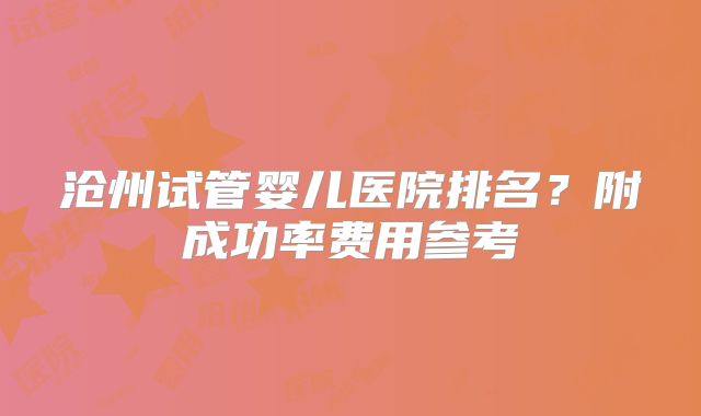 沧州试管婴儿医院排名?附成功率费用参考