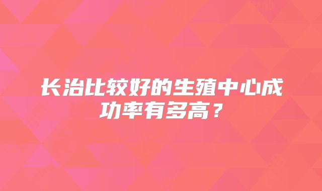 长治比较好的生殖中心成功率有多高?