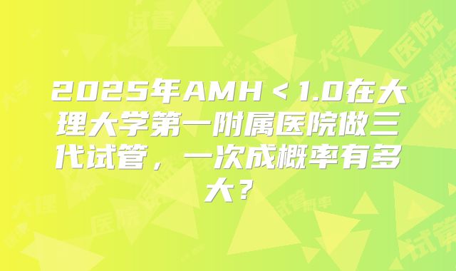 2025年AMH<1.0在大理大学第一附属医院做三代试管,一次成概率有多大?