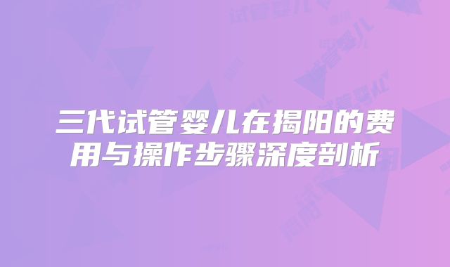 三代试管婴儿在揭阳的费用与操作步骤深度剖析