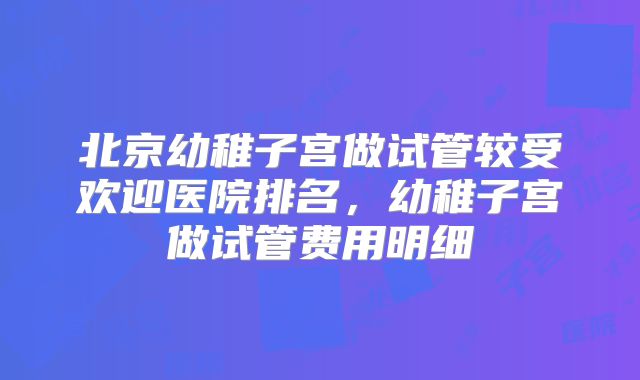 北京幼稚子宫做试管较受欢迎医院排名，幼稚子宫做试管费用明细