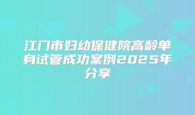 江门市妇幼保健院高龄单身试管成功案例2025年分享