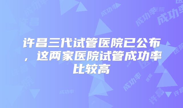 许昌三代试管医院已公布,这两家医院试管成功率比较高