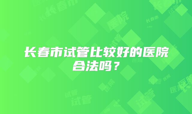 长春市试管比较好的医院合法吗？