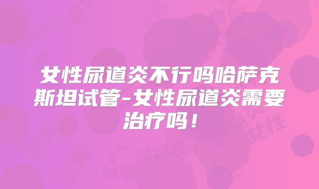 女性尿道炎不行吗哈萨克斯坦试管-女性尿道炎需要治疗吗!