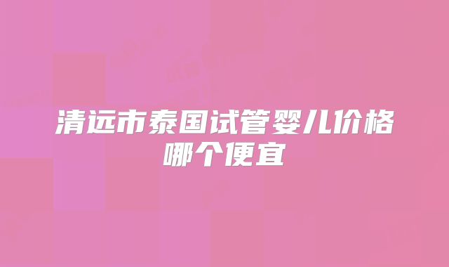 清远市泰国试管婴儿价格哪个便宜