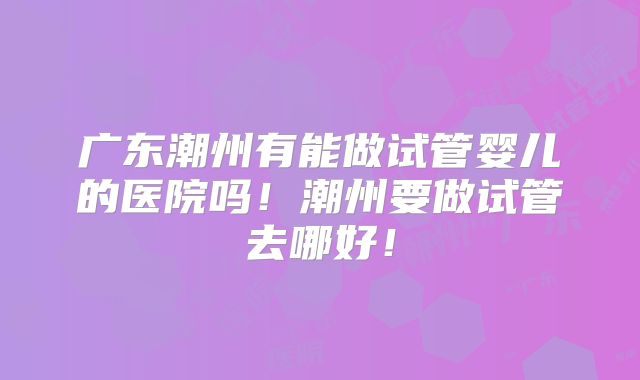 广东潮州有能做试管婴儿的医院吗!潮州要做试管去哪好!