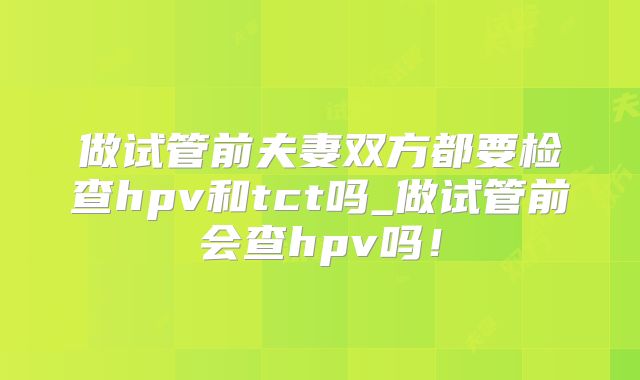 做试管前夫妻双方都要检查hpv和tct吗_做试管前会查hpv吗!