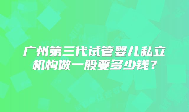 广州第三代试管婴儿私立机构做一般要多少钱？